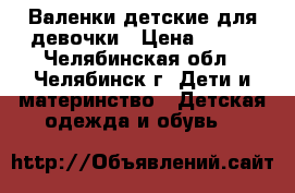 Валенки детские для девочки › Цена ­ 500 - Челябинская обл., Челябинск г. Дети и материнство » Детская одежда и обувь   